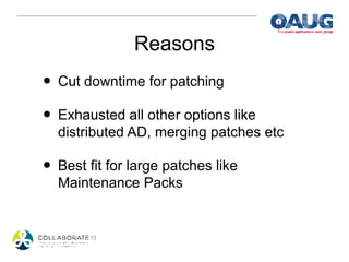 Reasons
• Cut downtime for patching
• Exhausted all other options like
  distributed AD, merging patches etc

• Best fit for large patches like
  Maintenance Packs
 
