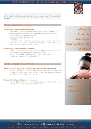 Points d’accueil et de réception pour le camp




Information s utiles pour les participants au camp d’espagnol et
basket


Points d’accueil pour le camp

Accueil des participants internes:                                                                           Vérifie
      Di man ch e 1 4 ju i ll et ou d im an ch e 2 1 ju il le t à p ar tir d e 1 6h à la
      ré c ep ti on d e s éq u i p e m e n ts d e la R é sid en c e V il la Un i ve r sit ari a
      Cal l e d e Vi ce n t e S a val l Pa scu al, 16                                                        tous les
      03 69 0 San Vi c en t e d el R asp e ig
      ALI C AN TE
      E n ca s d ’ar ri v é e a van t ce t h ora ir e, il y a u r a u n an i mat eu r d an s la
                                                                                                            horaires
                                                                                                      d’arrivée et de
      ré s id e n c e p ou r ac co mp agn er l e s p a rti ci p an t s. Le r ep a s d e c e j ou r
      n ’e st p a s in cl u s d an s l e p rix d u ca mp .

Accueil des participants externes :
      Lu n d i 15 ju i ll et ou lu n d i 2 2 ju il le t à 8 h 4 5 à la r é ce p ti on d e s
                                                                                                                départ
      éq u ip e m en t s d e la R é sid en c e V ill a Un i v er s ita ria
      Le s p art ic ip an ts e xt ern e s san s r ep a s p ou r l’ap rè s - mid i :
      14 :3 0 à la R éc ep tion d e la R é s id en c e .




Points de réception pour le camp

Réception du lundi au vendredi des participants externes:
      De v an t l’ en tr é e d u Pa v ill on sp o rti f d an s l ’en c ein te d u ca mp d e
      l’U n i v er s it é d ’ Al ican t e en t re 1 8h et . L e p ri x d u tran sp ort ju sq u ’ à
      Ali can te n ’ e st p a s in clu s d an s l e p ri x.



                                                                                                           au Camp
Réception des participants interne s:
      Sa m ed i 20 ju i ll et ou sa m ed i 2 7 ju il l et en tr e 9h et 12h à l a
      ré c ep ti on d e s éq u i p e m e n ts d e la R é sid en c e.
                                                                                                      international
                                                                                                       d’espagnol et
                                                                                                            basket à
                                                                                                            Alicante




        Camp              de        basket                et       d’espagnol                        ALICANTE
                   
            + 3 4 945 234 895    basket@zadorspain.com           @
 www.basketball-camp-spain.com/Stage-basket-Espagne-Alicante.html
 