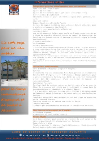 Informations utiles
                      Équipement pour les entraînements pour une semaine
                      5 t e e- sh ir t s et 5 sh or t s d e sp o rt
                      5 p a ir e s d e c h au s s ett e s
                      2 p a ir e s d e ch au s su r e s d e b a s ke t ( ja ma i s d e s c h au s su r e s n eu v e s )
                      1 s we at - sh i rt ou 1 su r v ê te m en t
                      Vê te m en ts d e tou s l e s jou r s : v êt e m en t s d e sp ort, sh or t, p an ta lon s, t e e -
                      sh irt s
                      Ve s te e t 1 c ir é fin
                      Ch au s s ett e s et s ou s - vê t e m en t s. Pyja ma
                      Se r vi et te d e p l ag e, 2 m ail lot s d e b ain , u n b on n et d e b ain (ob li gato ir e p ou r
                      la p i s ci n e ), u n e ca sq u e t te p ou r l e sol e il
                      San d a l e s et to n g s p ou r l a d ou ch e e t l a p i s cin e .
                      Lu n e tt e s d e so le il
                      Un e p et it e tro u s s e d e t oil et te p ou r q u e l e p a rt ici p an t p u i s s e ap p o rt er le s
                      p rod u i t s d e p r e mi èr e n éc e s s it é co m m e d u s av on , d u sh a mp o oin g, d u
                      d en t i fri c e, u n e b ro s s e à d en t s, fi l d en ta ir e, d éod o ran t , p ei gn e et b r os s e
                      p ou r le gy mn a s e .

Lis cette page
                      Prot e cti on so lai r e f ort e
                      Sè ch e -ch e v eu x
                      Se r vi et te p ou r la d ou ch e
pour ne rien           * Le courant électrique espagnol fonctionne à 220 volts, 50 hertz . Les prises respectent
                      la norme européenne et ont une fiche européenne, de type « schuko ». Il est nécessaire
                      d’apporter des adaptateurs et de s’assurer que les appareils qu’ils vont utiliser

oublier               (ordinateur portable, chargeur de téléphone, rasoir électrique, sèche -cheveux…)
                      fonctionnent à ce voltage.
                      * Mettre le nom du participant o u ses initiales sur tout – vêtements, bonnets, maillots de
                      bain, serviettes- sois avec un marqueur pour tissus ou des étiquettes à coudre ou à coller
                      au fer à repasser.
                      * Un sac pour la lessive (avec le nom du participant) o ù mettre les vêtements mouillés ou
                      sales.


                      Documents, médicaments
                      Car te d ’id en tit é ou P as s ep o rt (or ig in a l et 2 c op i e s)
                      2 p h o to s
                      Mé d i ca m en t s s’ il s son t n é c e s sai r es . N ou s f a ir e p ar v en i r l es m éd i ca m en t s
                      d an s l eu r b o ît e d ’o ri gin e, a v e c l e s in st ru c tion s d e d os ag e s sp é ci fiq u e s p ou r
                      la p e r son n e r e sp on sab l e d u Ca mp ou d u C en tr e d e san té . T ou t m éd ic a m en t
                      p re s cr it d oi t êt re a c co mp a gn é d ’ u n e au to ri sat ion d e re c e voi r u n
                      trai te m en t méd i cal .
                      Au to ri sat ion Pa ren tal e .
                      C ert if ic at si gn é d u m é d ec in t rai tan t et d at é d e mo in s d ’u n a n a van t l e

pour le Camp
                      d éb u t d u p r og ra m me q u i c ert i fi e q u e l e p a r tic ip an t s e trou v e d an s d e
                      b on n e s co n d it ion s p h y si q u e s p ou r la p rat iq u e d u b a sk et.
                      * Si le p ar ti cip a n t p o rt e d e s lu n e tt e s ou d e s l en t il le s, il e s t r ec o mm a n d é

international         q u ’il a p p or te 2 p a ir e s d e lu n et te s et d u liq u id e n ett oy an t p ou r le s le n ti ll e s
                      au C am p .
                      Ch e vi ll iè re , g en ou il l èr e , s err e -p oi gn e t ou tou t au tr e typ e d e p ro te c tion
d’espagnol et         q u ’il a l’ h ab i tu d e d ’u til i s er. . .
                      Sp ar ad ra p au ca s o ù i l e st h ab i tu é à s e b an d e r l e s d o ig t s…

de basket à
                      Co mp e ed a mp o u l e s.
                      Cr è m e s ou g el s p ou r r éc h au f f er l e s mu sc l es s’i l a l’h a b itu d e d ’ e n u t il is e r.


Alicante              Pour les cours d’espagn ol ou d’anglais
                      Di cti on n a ir e d e p o ch e .
                      Mat ér i el p ou r l es co u r s (ca h i er, s tylo s … )
                      Autres objets
                      Sac à d o s ou s im il air e p ou r ap p ort e r l e s v êt e m en t s d e sp ort au t e rra i n d e
                      b as ke t et p ou r le s ac ti vi t é s et e xcu r sion s h or s d u Ca mp .
                      Ap p ar e il p h oto e t p i l e s
                      T él ép h on e p or tab l e ( et ch ar g eu r ) / ca rt e t él ép h on iq u e. Il e st d é con s ei ll é
                      d e v en i r a v e c u n o rd i n at eu r p or tab l e .

      Camp     de   basket            et        d’espagnol                           ALICANTE
            + 3 4 945 234 895                @
                                  basket@zadorspain.com
  www.basketball-camp-spain.com/Stage-basket-Espagne-Alicante.html
 