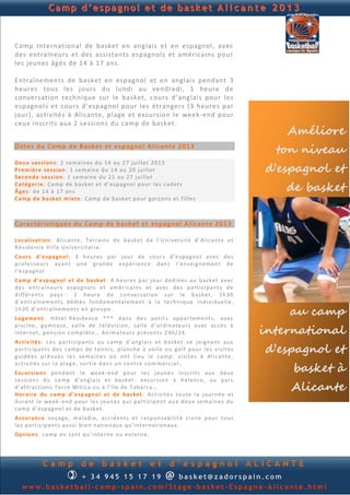 Camp d’espagnol et de basket A l i c a n t e 2 0 1 3


Camp International de basket en anglais et en espagnol, avec
des entraîneurs et des assistants espagnols et américains pour
les jeunes âgés de 14 à 17 ans.

Entraînements de basket en espagnol et en anglais pendant 3
heures tous les jours du lundi au vendredi, 1 heure de
conversation technique sur le basket, c ours d’anglais pour les
espagnols et cours d’espagnol pour les étrangers (3 heures par
jour), activités à Alicante, plage et excursion le week-end pour
ceux inscrits aux 2 sessions du camp de basket.
                                                                                                                Améliore
Dates du Camp de Basket et espagnol Alicante 2013
                                                                                                               ton niveau
                                                                                                             d’espagnol et
Deu x ses s ion s : 2 s e ma in e s d u 14 au 27 ju i ll et 2 0 13
Pr em ièr e se s si on : 1 s e m ain e d u 1 4 au 20 ju i ll et
Seco n d e ses s ion : 1 s e m ain e d u 2 1 au 27 ju i ll et
Caté go r ie : Ca mp d e b a s ket et d ’ e sp a gn ol p ou r l e s c ad et s
Â ge s: d e 1 4 à 17 an s                                                                                       de basket
Cam p d e b a sk et m ix te : Ca mp d e b a sk et p o u r ga rçon s e t f il l e s



Caractéristiques du Camp de basket et espagnol Alicante 201 3

Lo ca l i sat ion : Al ic an t e, T er rain s d e b as ke t d e l’U n i v er s it é d ’ Al ic an t e et
Ré s id en c e Vi ll a Un i v er s i tari a.
Co u r s d ’e sp a gn o l : 3 h eu r e s p ar jou r d e co u rs d ’ e sp a gn o l a v e c d e s
p ro fe s s eu rs ayan t u n e gran d e e xp ér ien c e d an s l’ en s e ign e m en t d e
l’e sp agn ol .
Cam p d ’e sp agn ol et d e b ask et : 4 h eu r e s p ar jo u r d éd i é es au b a sk et a v ec
d e s en tra în eu r s e sp a g n ol s e t am é ri cai n s et av e c d e s p a rti ci p an t s d e
d if f ér en t s p ay s : 1 h eu r e d e con v er sa tio n su r l e b a sk et, 1h 30
d ’en t ra în e m en ts d é d i é s fon d a men tal e m en t à l a te ch n iq u e in d i vi d u e ll e ,
1h 3 0 d ’ en t ra în e m en ts e n gr ou p e.
Lo gem en t : H ôt el -R é s id en c e * * * d an s d e s p et it s ap p a rt e men t s, a v ec
                                                                                                                 au camp
                                                                                                            international
p i sc in e , gy mn a s e, sa ll e d e t él é v i sion , sa ll e d ’ ord in at eu r s a v ec ac c è s à
in t ern et, p e n s ion co mp l èt e … A n i mat eu r s p r é s en ts 2 4h / 24 .
Act i v ité s : L e s p ar ti cip a n ts au c a mp d ’an gl ai s et b as ke t s e jo ign en t a u x
p arti c ip an t s d e s ca mp s d e t en n i s, p lan ch e à voi le ou go lf p ou r l e s v i sit e s
gu id é e s p r é vu e s l e s s e ma in es où on t li eu le ca mp : v i si te s à Al ic an t e,
                                                                                                             d’espagnol et
                                                                                                                 basket à
act i vit é s su r la p la g e, so rti e d a n s u n ce n tr e co m m er cia l …
E xcu r s ion s p en d an t l e we e k - en d p ou r l e s j eu n e s in s c ri t s au x d e u x
s e s sion s d u ca mp d ’a n gla i s e t b a sk et : ex cu rs io n à Val en c e, au p arc
d ’attr act ion s T e rr e Mít i ca ou à l ’î le d e Tab a rca …
Ho r a ir e d u cam p d ’ esp agn o l et d e b as ket : A c ti vit é s to u t e la jou rn é e et
                                                                                                                 Alicante
d u ran t l e we ek - en d p ou r l e s j eu n e s q u i p a rti cip en t au x d eu x s e ma in es d u
ca mp d ’ e sp a gn o l et d e b ask et .
As su r a n ce voy ag e, m a l ad i e, a cc id en t s et r e sp on s ab i lit é ci v il e p ou r t ou s
le s p art ic ip an t s au s si b i en n a tio n au x q u ’i n t ern a tion au x.
Op t io n s : ca mp en tan t q u ’ in t ern e ou ext e rn e .




             Camp              de        basket                 et       d’espagnol                        ALICANTE
                        
              + 3 4 9 4 5 234 895  basket@zadorspain.com               @
   www.basketball-camp-spain.com/Stage-basket-Espagne-Alicante.html
 
