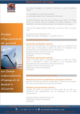 Équipements du Camp

                      Le camp d’espagnol et basket à Alicante a pour principaux
                      sièges:

                       la résidence La Villa Universitaria
                       le Pavillon Sportif de l’Université d ’Alicante.

                      La ville d’Alicante où nous nous rendrons pour aller à la plage,
                      visiter le centre ville, le Ch âteau de Santa Barbara… sera
                      également un lieu de détente pour les membres du campus.

                      L’école de langues Zador d’Alicante se trouve dans le centre
                      ville:

Profite               Avenida de la Constitución, 14
                      03002 ALICANTE. Téléphone: + 34 965 14 23 71.
d’équipements         Lieux d’accueil pour le camp

de qualité            Accueil des participants internes:
                      Dimanche 14 juillet pour la première session ou dimanche 21
                      juillet pour la deuxième à partir de 16h à la réception des
                      équipements de la Résidence Villa Universitaria
                      Calle de Vicente Savall Pascual, 16
                      03690 San Vicente del Raspeig
                      ALICANTE
                      Accueil des participants externes:
                      Lundi 15 juillet pour la première session ou lundi 22 juillet
                      pour la deuxième à partir de 8h45 h à la réception des
                      équipements de la Résidence Villa Universitaria
                      Calle de Vicente Savall Pascual, 16
                      03690 San Vicente del Raspeig
                      ALICANTE
au Camp
international         Lieux de réception pour la fin du camp

d’espagnol et         Réception du lundi au vendredi des participants ext ernes:
                      Devant l’entrée du Pavillon sportif dans l’enceinte du campus
basket à              de l’Université d’Alicante entre 18h et 18h15


Alicante
                      Réception des participants internes :
                      Samedi 20 juillet ou samedi 27 juillet entre 9h et 12h à la
                      réception des équipements de la Résidence de l a Villa
                      Universitaria.

                      Calle de Vicente Savall Pascual, 16
                      03690 San Vicente del Raspeig
                      ALICANTE
                      .

      Camp     de   basket      et    d’espagnol              ALICANTE
            + 3 4 9 4 5 234 895     @
                                  basket@zadorspain.com
  www.basketball-camp-spain.com/Stage-basket-Espagne-Alicante.html
 