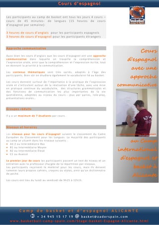 Cours d’espagnol


Les participants au camp de baske t ont tous les jours 4 cours –
cours de 45 minutes- de langues (15 heures de cours
d’espagnol par semaine):

3 heures de cours d’anglais pour les participants espagnols
3 heures de cours d’espagnol pour les participants étrangers



                                                                                                                          Cours
Approche communicative

Au s si b i en le s cou r s d ’ a n gla i s q u e l e s cou r s d ’ e sp a gn o l on t u n e ap p r o c h e
co m m u n icat i ve d an s laq u el le on tr a vai l le la c o mp r é h en si o n et
l’e xp r e s si on o ral e, ain s i q u e la co mp ré h e n s io n et l’ exp re s s io n é cr it e, t ou t
                                                                                                                   d’espagnol
                                                                                                                     avec une
en d o n n an t la p ri or it é à la co m mu n i ca tion .

Le s co n ten u s th ém at i q u es son t t r è s v ari é s, ad a p t é s à l’ â g e d e s
p arti c ip an t s . B i en sû r o n étu d i era é ga l em en t l e vo cab u la ir e l i é au b a sk et.
                                                                                                                    approche
Le s cou r s d on n e n t su r t ou t d e l’i mp o rtan c e à l a p ra tiq u e d e l’ e xp r e s si on
oral e e t s’ art icu l en t au tou r d e l a ré al is ati on d ’u n e tâ ch e, a ve c u n e m is e             communicative
en p r atiq u e con t in u e d u vo cab u lai r e, d e s st r u ctu r e s gra m ma ti cal e s et
d e s fon ct ion s d e c o m mu n ica tion l e s p lu s i mp o rtan t e s d e l a vi e
q u otid i en n e, ad ap t é e s au n i ve au d u cou r s : jeu x p a r p ai r es , rol e -p l ay,
p ré s en t ati on s o ral e s …



Groupes réduits

Il y a u n m ax im u m d e 7 étu d i an t s p a r c ou r s .



Niveaux et horaires

Le s n i ve au x p ou r l es c o u r s d ’ e sp a gn o l su i v en t le cla s s e m en t d u Cad re
E u rop é en d u C la s se m en t p ou r l e s Lan gu e s. La ma j or it é d e s p a rti cip an ts
au ca mp se s itu en t d an s le s n i v eau x su i v an t s :
 A2 .2 ou In te r mé d ia ir e B as
                                                                                                                    au Camp
                                                                                                                international
 B1 ou In te r m éd ia ir e Mo y en
 B2 ou In te r m éd ia ir e É l e v é
 C1 ou A van cé

Le p r e m i er j ou r d e co u r s l e s p ar ti cip an t s p a s s e n t u n t e st d e n i v eau et u n
                                                                                                                 d’espagnol et
                                                                                                                     basket à
en t re ti en a v e c l a p r of e s s eu r ch a rg é e d e la r ép ar titi on p a r n iv e au x.
Le s p ar ti cip a n t s re ç o i v en t l e m at éri e l p ou r l e s cou r s, ma i s il s d oi v en t
ra men e r l eu r s p r op r e s c ah i er s, c ray o n s ou s ty lo s, a in si q u ’u n d ic tio n n ai r e
d e p o ch e.
                                                                                                                     Alicante
Le s cou r s on t li eu d u l u n d i au v en d r ed i d e 9h 15 à 1 2h 1 5 .




              Camp               de        basket                  et       d’espagnol                         ALICANTE
                          
              + 3 4 945 234 895    basket@zadorspain.com                  @
   www.basketball-camp-spain.com/Stage-basket-Espagne-Alicante.html
 