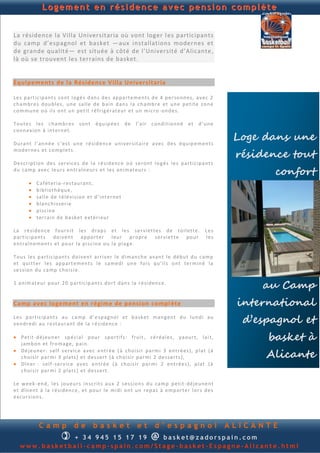 Logement en résidence avec pension complète


La résidence la Villa Universitaria où vont loger l es participants
du camp d’espagnol et basket —aux installations modernes et
de grande qualité— est située à côté de l’Université d’Alicante ,
là où se trouvent les terrains de basket.


Équipements de la Résidence Villa Universitaria

Le s p a rt ic ip an t s so n t lo gé s d an s d es ap p a rt e me n ts d e 4 p er son n e s, av e c 2
ch a mb r e s d ou b l e s, u n e sa ll e d e b ain d an s la ch amb re et u n e p et it e zo n e
co m mu n e o ú il s on t u n p et it r é fr ig é rat eu r e t u n m ic ro -on d e s.

Tou te s l e s ch a mb r e s son t éq u ip é e s d e l’ai r c on d i tio n n é et d ’u n e
con n ex io n à in te rn et.

Du ran t l ’an n é e c ’e s t u n e ré s id en c e u n i v er s ita ir e a v ec d e s éq u ip e m e n ts
                                                                                                              Loge dans une
                                                                                                              résidence tout
mod e rn e s e t c o mp l et s.

De s cr ip t ion d e s s er vi c e s d e l a ré s id en c e oú se ron t lo g é s le s p a rti cip a n ts
d u ca mp a ve c le u r s en t r aîn eu r s e t l e s an i mat eu r s :
                                                                                                                     confort
           Ca f ét eri a -r e stau ran t,
           b ib l ioth èq u e,
           sa ll e d e t é lé v i si on et d ’ i n te rn e t
           b lan ch i s s er ie
           p i sc in e
           ter ra in d e b a sk e t e xt ér i eu r

La r é sid en c e f ou rn it le s d rap s et le s s e r vi et t es d e toi l ett e.                  Les
p arti c ip an t s d o i ven t ap p o rt er l eu r p ro p re s er vi et t e p o u r                  les
en t raîn e m en t s et p ou r l a p i s cin e ou la p la g e.

Tou s le s p art ic ip an t s d o iv en t ar ri v er l e d i man ch e a van t l e d é b u t d u ca mp
et q u i tt er l e s ap p a rt e m en t s l e s a me d i u n e f oi s q u ’i l s o n t te r min é la
s e s sion d u ca mp ch o is i e .

1 an im at eu r p ou r 2 0 p a r tic ip an t s d or t d an s la r é si d en c e.
                                                                                                                  au Camp
Camp avec logement en régime de pension compl ète                                                             international
Le s p art ic ip an t s au ca mp d ’ e sp agn o l et b a sk et man g en t d u lu n d i au
v en d r ed i au r e stau ran t d e la r é s id e n c e :                                                      d’espagnol et
 Pet it -d éj eu n er sp é ci al p ou r sp o rti f s : f ru i t , cé r éal e s, ya ou rt , la i t,
  jam b on et f ro ma ge, p ai n .
                                                                                                                   basket à
                                                                                                                   Alicante
 Dé je u n er : s el f s er v ic e a v ec en tr é e ( à ch o i si r p a rm i 3 en t ré e s ), p lat ( à
  ch oi s ir p ar m i 3 p la ts ) et d e s s ert (à ch oi si r p a r mi 2 d e s s ert s ),
 Dîn er : s el f - s er v ic e a v e c e n tr é e ( à ch oi s ir p a r mi 2 en t ré e s ), p lat (à
  ch oi s ir p ar m i 2 p la ts ) et d e s s ert .

Le w e ek - en d , l e s jou eu r s in sc rit s au x 2 s e s si on s d u ca m p p eti t - d é je u n e n t
et d în en t à la r é sid en c e , e t p o u r l e mi d i on t u n rep as à e mp ort e r l or s d e s
ex cu r s ion s.




             Camp                de         basket               et       d’espagnol                         ALICANTE
                          
              + 3 4 945 234 895    basket@zadorspain.com                @
   www.basketball-camp-spain.com/Stage-basket-Espagne-Alicante.html
 