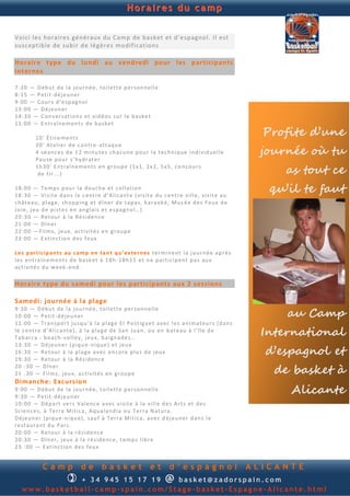 Horaires du camp


Voici les horaires généraux du Camp de basket et d’e spagnol. Il est
susceptible de subir de légères modifications

Horaire type du lundi au vendredi pour les participants
internes

7: 30 — D éb u t d e la jou r n é e, t oil e tt e p er son n e ll e
8: 15 — P eti t - d é je u n er
9: 00 — C ou r s d ’ e sp agn o l
13 :0 0 — Dé j eu n er
14 :3 0 — Con v er s ati on s et v id éo s su r l e b a s ke t
15 :0 0 — E n t ra în e m en ts d e b a s ke t

          10 ' É t ir e m en t s
                                                                                                              Profite d’une
                                                                                                             journée où tu
          20 ' At el ie r d e con t re - att aq u e
          4 sé an c e s d e 1 2 min u te s ch a cu n e p ou r l a t e ch n i q u e in d i v id u el l e
          Pau se p ou r s’h y d r at er
          1h 3 0 ' E n t raîn e m en t s en grou p e ( 1x 1, 2x 2, 5 x5 , c o n cou r s
           d e tir ... )                                                                                         as tout ce
18 :0 0 — T e mp s p ou r l a d ou ch e et co lla tio n
18 :3 0 — Vi s it e d an s l e c en t re d ’A li can t e ( vi s it e d u c en t re v il l e, vi s it e au
                                                                                                               qu’il te faut
ch ât eau , p l ag e, sh op p in g et d în e r d e t ap a s, k ar aok é, M u s é e d e s F eu x d e
Jo ie , j eu d e p i st e s en an gla i s et e sp a gn o l… )
20 :3 0 — Re tou r à la Ré s id e n c e
21 :0 0 — Dîn er
22 :0 0 — Fil m s, j eu x, ac ti vi té s e n g rou p e
23 :0 0 — E xtin ct ion d e s f eu x

Les p ar t ic ip an t s au cam p en ta n t q u ’e xter n es t er m in e n t l a j o u rn é e ap r è s
le s en tra în em en t s d e b a sk et à 1 8h -1 8h 15 e t n e p arti c ip e n t p a s au x
act i vit é s d u w e ek - en d .

Horaire type du samedi pour les participants aux 2 sessions

Samedi: journée à la plage
                                                                                                                  au Camp
9: 30 — D éb u t d e la j ou r n é e, t oil e tt e p er son n e ll e
10 :0 0 — P et it -d éj eu n er
11 :0 0 — Tr an sp or t ju sq u ’à la p la g e E l Po st ig u e t av e c l e s an i ma teu r s (d a n s
le c en t re d ’A li can t e ), à l a p la g e d e San Ju an , ou en b a t eau à l’ îl e d e
Tab ar ca : b ea ch - v ol le y , jeu x, b a ign ad e s…
                                                                                                              International
                                                                                                              d’espagnol et
13 :3 0 — Dé j eu n er (p iq u e -n iq u e ) et jeu x
16 :3 0 — Re tou r à la p la ge a v ec en cor e p lu s d e j eu x
19 :3 0 — Re tou r à la Ré s id e n c e
20 : 30 — Dîn e r
21 : 30 — Fi l m s, j eu x, a c ti vit é s en gr ou p e                                                         de basket à
Dimanche: Excursio n
9: 00 — D éb u t d e la j ou r n é e, t oil e tt e p er son n e ll e
9: 30 — P eti t - d é je u n er
                                                                                                                  Alicante
10 :0 0 — Dé p art ve r s Val en c e a ve c v i sit e à la vi ll e d e s Art s et d e s
Sc ie n c e s, à Te rra M iti ca , Aq u a lan d ia o u T err a N atu ra .
Dé je u n er (p iq u e -n iq u e) , sau f à T err a M it ica , a v e c d éj eu n er d an s l e
re st au ra n t d u Par c.
20 :0 0 — Re tou r à la r é s i d en ce
20 :3 0 — Dîn er , j eu x à l a ré s id en c e, t em p s l ib r e
23 : 00 — E xti n ct ion d e s f eu x


             Camp               de         basket                 et        d’espagnol                      ALICANTE
                         
              + 3 4 945 234 895    basket@zadorspain.com                  @
   www.basketball-camp-spain.com/Stage-basket-Espagne-Alicante.html
 