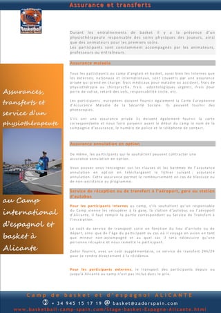 Assurance et transferts



                      Durant les entraînements de basket il y a la présence d’ un
                      physiothérapeute responsable des soins ph ysiques des joueurs, ainsi
                      que des animateurs pour les premiers so ins.
                      Les participants sont constamment accompagnés par les animateurs,
                      professeurs ou entraîneurs.

                      Assurance maladie

                      To u s l e s p a rti cip an t s a u ca mp d ’ an g la is e t b a sk et, au s si b i en l e s in t ern e s q u e
                      le s ext e rn es , n ati on au x et in t e rn at ion au x, son t cou v ert s p a r u n e as s u ran c e
                      p ri v é e q u i p r en d e n ch a rg e: f ra is m é d i cau x p ou r ma lad i e ou ac cid en t , fr ai s d e
                      p h y s ioth é rap i e ou ch ir op ra cti e, fra i s od on to log iq u e s u rg en t s , fra i s p ou r
Assurances,           p er te d e val i s e, r et ard d e s vo l s, r e sp on s ab i lit é c iv il e, e tc.


transferts et         Le s p a rt ic ip an t s eu r op é en s d oi v en t f ou rn ir ég al em en t la Ca rt e E u ro p é en n e
                      d ’A s su ra n c e Mal ad i e d e l a S é cu r it é S oc ia l e. Il s p eu v en t fou rn i r d e s

service d’un
                      p h oto cop i e s .

                      S’i l s on t u n e a s su r an ce p r iv é e il s d oi v en t é gal e m en t fou rn i r l a car te
physiothérapeute      cor re sp on d an te et n ou s fa ir e p ar v en ir a van t l e d éb u t d u c a mp le n o m d e la
                      co mp a gn i e d ’a s su ra n c e, le n u m éro d e p ol ic e et le té l ép h on e d e con ta ct .



                      Assurance annulation en option

                      De m ê m e, l es p ar ti cip an ts q u i le sou h a it en t p eu v en t con tra ct er u n e
                      as su ran ce an n u lat ion en op ti on .

                      Vou s p ou v ez vo u s r en s ei gn er s u r l es c lau s e s et l e s b a r èm e s d e l’ a s s u ran c e
                      an n u la tion en op t ion e n t é lé ch a rg ean t l e f ic h i er su i va n t : as s u ran c e
                      an n u la tion . Ce tt e a s su r an c e p er m et le r em b ou r s e me n t en c a s d e b l e s s u re ou
                      d e n o n - a s si sta n c e a u p r ogra m m e.

                      Service de réception ou de transfer t à l’aéroport, gare ou station
                      d’autobus
au Camp
                      Po u r les p ar t ic ip a n ts i n ter n es a u ca mp , s’i l s sou h ait en t q u ’u n r e sp o n sab l e

international         d u Ca m p vi en n e le s r é c u p ér e r à la gar e, la s ta tion d ’au to b u s ou l’a é r op or t
                      d ’Al ic an t e, il fau t r e mp li r l a p a rt ie c or re sp on d an t a u S er vi c e d e Tran s f ert à
                      l’In s cri p ti on .
d’espagnol et         Le c oû t d u s er v ic e d e tran sp o rt v ar ie en fon c tion d u li eu d ’a rri v é e ou d e

basket à
                      d ép a rt, ai n s i q u e d e l ’â ge d u p a rt i ci p an t au ca s où il v oyag e en a vi on e n tan t
                      q u e m in eu r n on -a c co mp a gn é et au q u el c as i l s er a n é ce s sa ir e q u ’u n e
                      p er s on n e r é cu p èr e et n ou s r e me tt e l e p art ic ip a n t.
Alicante              Zad or fou r n it, a v ec u n coû t su p p l é m en t air e, c e s er v ic e d e t ran s fe rt 2 4h / 24
                      p ou r s e r en d r e d i r ect e m en t à la r é sid en c e.


                      Po u r le s p ar ti cip an t s exter n es , l e tra n sp or t d e s p ar ti cip an t s d ep u i s ou
                      ju sq u ’à Al ica n t e au ca m p n ’e s t p a s in c lu s d a n s l e p r ix .




       Camp     de   basket             et        d’espagnol                           ALICANTE
             + 3 4 945 234 895                 @
                                   basket@zadorspain.com
   www.basketball-camp-spain.com/Stage-basket-Espagne-Alicante.html
 