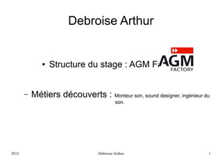 Debroise Arthur

●

–

Structure du stage : AGM Factory

Métiers découverts : Monteur son, sound designer, ingénieur du
son.

2013

Debroise Arthur

1

 