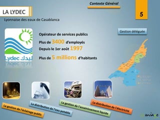 Contexte Général

LA LYDEC                                                                           5
Lyonnaise des eaux de Casablanca

                                                                       Gestion déléguée
                    Opérateur de services publics
                    Plus de 3400 d’employés
                    Depuis le 1er août 1997

                    Plus de 5   millions d’habitants
 
