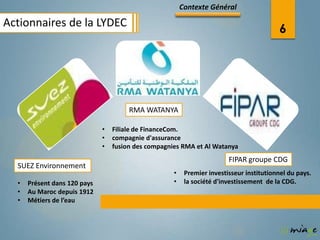 Contexte Général

Actionnaires de la LYDEC
                                                                                          6




                                       RMA WATANYA

                              •   Filiale de FinanceCom.
                              •   compagnie d'assurance
                              •   fusion des compagnies RMA et Al Watanya
                                                                         FIPAR groupe CDG
  SUEZ Environnement
                                                     •    Premier investisseur institutionnel du pays.
  •   Présent dans 120 pays                          •    la société d'investissement de la CDG.
  •   Au Maroc depuis 1912
  •   Métiers de l’eau
 