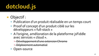    Objectif :
     Publication d’un produit réalisable en un temps court
     Proof of concept d’un produit ciblé sur les
      développeurs « full-stack »
     A l’origine, amélioration de la plateforme jsFiddle
      avec services « cloud ».
      ▪ Développement d’une extension Chrome
      ▪ Déploiement automatisé
     Open-source
                                                              16
 