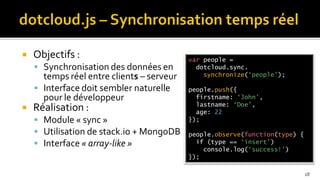    Objectifs :                            var people =
     Synchronisation des données en         dotcloud.sync.
      temps réel entre clients – serveur       synchronize(‘people’);

     Interface doit sembler naturelle     people.push({
      pour le développeur                    firstname: ‘John’,
                                             lastname: ‘Doe’,
   Réalisation :                            age: 22
     Module « sync »                      });

     Utilisation de stack.io + MongoDB    people.observe(function(type) {
     Interface « array-like »               if (type == ‘insert’)
                                               console.log(‘success!’)
                                           });

                                                                             18
 