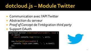    Communication avec l’API Twitter
   Abstraction du serveur
   Proof of Concept de l’intégration third party
   Support OAuth
    dotcloud.twitter.timeline(function(err, res) {
      if (err)
        return console.log('Error: ', err);

      res.forEach(function(x) {
        console.log(x.user.name, ': ', x.text);
      });
    });
                                                     20
 