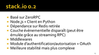  Basé sur ZeroRPC
 Node.js + Client en Python
 Dépendance sur Redis retirée
 Couche évènementielle disparaît (peut être
  émulée grâce au streaming RPC)
 Middlewares
 Module d’authentification/autorisation + OAuth
 Meilleure stabilité mais plus complexe
                                                   23
 