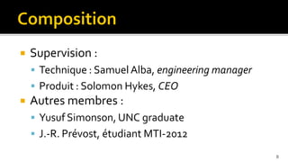    Supervision :
     Technique : Samuel Alba, engineering manager
     Produit : Solomon Hykes, CEO
   Autres membres :
     Yusuf Simonson, UNC graduate
     J.-R. Prévost, étudiant MTI-2012

                                                     8
 