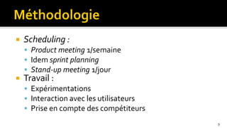    Scheduling :
     Product meeting 1/semaine
     Idem sprint planning
     Stand-up meeting 1/jour
   Travail :
     Expérimentations
     Interaction avec les utilisateurs
     Prise en compte des compétiteurs
                                          9
 