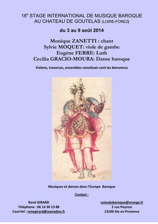 18e
STAGE INTERNATIONAL DE MUSIQUE BAROQUE
AU CHATEAU DE GOUTELAS (LOIRE-FOREZ)
du 3 au 9 août 2014
Monique ZANETTI : chant
Sylvie MOQUET: viole de gambe
Eugène FERRE: Luth
Cecilia GRACIO-MOURA: Danse baroque
Violons, traversos, ensembles constitués sont les bienvenus
Musiques et danses dans l'Europe Baroque
Contact :
René GIRARD
Téléphone : 06 14 30 13 88
Courriel : renegirard@wanadoo.fr
voiesdubaroque@orange.fr
2 rue Peyresc
13100 Aix en Provence
 