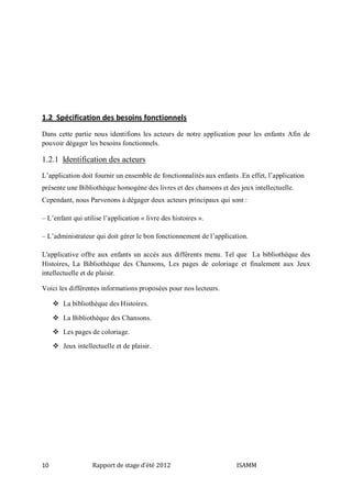 1.2 Spécification des besoins fonctionnels
Dans cette partie nous identifions les acteurs de notre application pour les enfants Afin de
pouvoir dégager les besoins fonctionnels.

1.2.1 Identification des acteurs
L’application doit fournir un ensemble de fonctionnalités aux enfants .En effet, l’application
présente une Bibliothèque homogène des livres et des chansons et des jeux intellectuelle.
Cependant, nous Parvenons à dégager deux acteurs principaux qui sont :
– L’enfant qui utilise l’application « livre des histoires ».
– L’administrateur qui doit gérer le bon fonctionnement de l’application.
L'applicative offre aux enfants un accès aux différents menu. Tel que La bibliothèque des
Histoires, La Bibliothèque des Chansons, Les pages de coloriage et finalement aux Jeux
intellectuelle et de plaisir.
Voici les différentes informations proposées pour nos lecteurs.
 La bibliothèque des Histoires.
 La Bibliothèque des Chansons.
 Les pages de coloriage.
 Jeux intellectuelle et de plaisir.

10

Rapport de stage d'été 2012

ISAMM

 