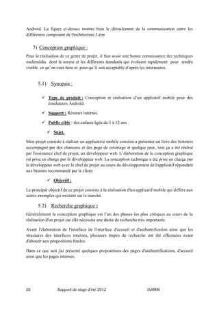 Android. La figure ci-dessus montre bien le déroulement de la communication entre les
différentes composant de l'architecture 3-tier

7) Conception graphique :
Pour la réalisation de ce genre de projet, il faut avoir une bonne connaissance des techniques
multimédia dont la norme et les différents standards qui évoluent rapidement pour rendre
visible ce qu’on veut faire et pour qu’il soit acceptable d’après les internautes.

5.1) Synopsis :
 Type de produit : Conception et réalisation d’un applicatif mobile pour des
émulateurs Androïd.
 Support : Réseaux internet.
 Public cible : des enfants âgée de 3 à 12 ans .
 Sujet.
Mon projet consiste à réaliser un applicative mobile consiste a présenter un livre des histoires
accompagné par des chansons et des page de coloriage et quelque jeux, tout ça a été réalisé
par l'assistance chef de projet, un développeur web. L’élaboration de la conception graphique
est prise en charge par le développeur web. La conception technique a été prise en charge par
le développeur web avec le chef de projet au cours du développement de l'applicatif répondant
aux besoins recommandé par le client.
 Objectif :
Le principal objectif de ce projet consiste à la réalisation d'un applicatif mobile qui diffère aux
autres exemples qui existent sur le marché.

5.2) Recherche graphique :
Généralement la conception graphique est l’un des phases les plus critiques au cours de la
réalisation d'un projet car elle nécessite une durée de recherche très importante.
Avant l'élaboration de l'interface de l'interface d'accueil et d'authentification ainsi que les
structures des interfaces internes, plusieurs étapes de recherche ont été effectuées avant
d'aboutir aux propositions finales.
Dans ce que suit j'ai présenté quelques propositions des pages d'authentifications, d'accueil
ainsi que les pages internes.

20

Rapport de stage d'été 2012

ISAMM

 