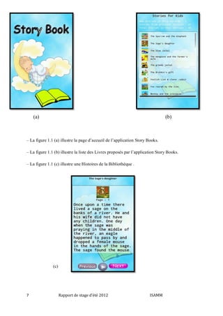 (a)

(b)

– La figure 1.1 (a) illustre la page d’accueil de l’application Story Books.
– La figure 1.1 (b) illustre la liste des Livres proposés par l’application Story Books.
– La figure 1.1 (c) illustre une Histoires de la Bibliothèque .

(c)

7

Rapport de stage d'été 2012

ISAMM

 