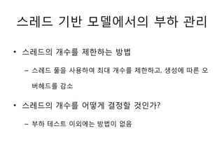 스레드 기반 모델에서의 부하 관리

• 스레드의 개수를 제한하는 방법

 – 스레드 풀을 사용하여 최대 개수를 제한하고, 생성에 따른 오

  버헤드를 감소


• 스레드의 개수를 어떻게 결정할 것인가?

 – 부하 테스트 이외에는 방법이 없음
 