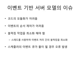 이벤트 기반 서버 모델의 이슈

• 코드의 모듈화가 어려움

• 이벤트의 순서 제어가 어려움

• 블럭킹 작업을 최소화 해야 함

 – 스레드를 사용하여 이벤트 처리 간의 블럭킹을 최소화


• 스케쥴러의 이벤트 큐가 풀이 될 경우 오류 발생
 