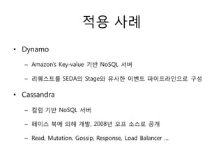 적용 사례
• Dynamo

  – Amazon’s Key-value 기반 NoSQL 서버

  – 리퀘스트를 SEDA의 Stage와 유사한 이벤트 파이프라인으로 구성

• Cassandra

  – 컬럼 기반 NoSQL 서버

  – 페이스 북에 의해 개발, 2008년 오프 소스로 공개

  – Read, Mutation, Gossip, Response, Load Balancer …
 