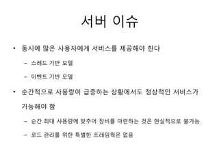 서버 이슈
• 동시에 많은 사용자에게 서비스를 제공해야 한다

  – 스레드 기반 모델

  – 이벤트 기반 모델

• 순간적으로 사용량이 급증하는 상황에서도 정상적인 서비스가

 가능해야 함

  – 순간 최대 사용량에 맞추어 장비를 마련하는 것은 현실적으로 불가능

  – 로드 관리를 위한 특별한 프레임웍은 없음
 
