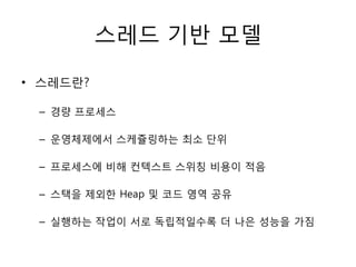 스레드 기반 모델

• 스레드란?

 – 경량 프로세스

 – 운영체제에서 스케쥴링하는 최소 단위

 – 프로세스에 비해 컨텍스트 스위칭 비용이 적음

 – 스택을 제외한 Heap 및 코드 영역 공유

 – 실행하는 작업이 서로 독립적일수록 더 나은 성능을 가짐
 