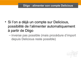 • Si l’on a déjà un compte sur Delicious,
possibilité de l’alimenter automatiquement
à partir de Diigo
– inverse pas possible (mais procédure d’import
depuis Delicious reste possible)
Diigo : alimenter son compte Delicious
 