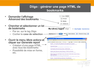 Diigo : générer une page HTML de
bookmarks
• Demander l’affichage
Advanced des bookmarks
• Chercher et sélectionner un lot
de bookmarks
– Par ex. sur le tag Diigo
– Cocher la case de sélection
• Ouvrir le menu More actions et
cliquer sur Generate report
– Création d’une page HTML,
avec tous les bookmarks
– Possibilité de mise en forme,
etc.
 