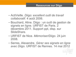 Ressources sur Diigo
– ActiVeille. Diigo: excellent outil de travail
collaboratif. 4 août 2006.
– Bouchard, Aline. Diigo : un outil de gestion de
signets en ligne. URFIST de Paris. 2
décembre 2011. Support ppt, disp. sur
SlideShare.
– URFIST de Nice. Mémoriser/Diigo. 24 juin
2008.
– Serres, Alexandre. Gérer ses signets en ligne
avec Diigo. URFIST de Rennes. 14 mai 2012
 