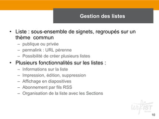 Gestion des listes
• Liste : sous-ensemble de signets, regroupés sur un
thème commun
– publique ou privée
– permalink : URL pérenne
– Possibilité de créer plusieurs listes

• Plusieurs fonctionnalités sur les listes :
–
–
–
–
–

Informations sur la liste
Impression, édition, suppression
Affichage en diapositives
Abonnement par fils RSS
Organisation de la liste avec les Sections

10

 
