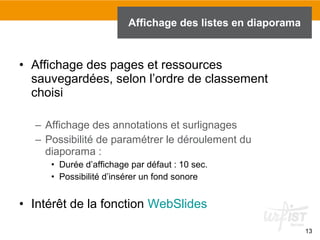 Affichage des listes en diaporama

• Affichage des pages et ressources
sauvegardées, selon l’ordre de classement
choisi
– Affichage des annotations et surlignages
– Possibilité de paramétrer le déroulement du
diaporama :
• Durée d’affichage par défaut : 10 sec.
• Possibilité d’insérer un fond sonore

• Intérêt de la fonction WebSlides
13

 