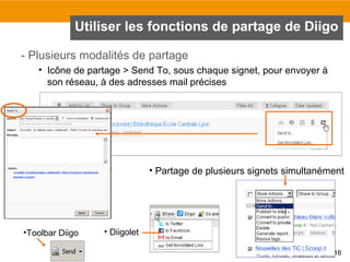 Utiliser les fonctions de partage de Diigo
- Plusieurs modalités de partage
• Icône de partage > Send To, sous chaque signet, pour envoyer à
son réseau, à des adresses mail précises

• Partage de plusieurs signets simultanément

•Toolbar Diigo

• Diigolet
16

 