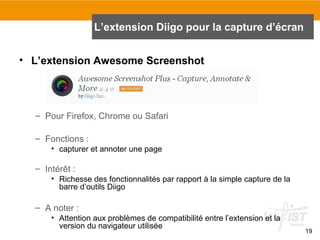 L’extension Diigo pour la capture d’écran
• L’extension Awesome Screenshot

– Pour Firefox, Chrome ou Safari
– Fonctions :
• capturer et annoter une page

– Intérêt :
• Richesse des fonctionnalités par rapport à la simple capture de la
barre d’outils Diigo

– A noter :
• Attention aux problèmes de compatibilité entre l’extension et la
version du navigateur utilisée

19

 