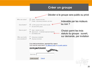 Créer un groupe
Décider si le groupe sera public ou privé
Indexable par les moteurs
ou non ?
Choisir parmi les trois
statuts du groupe : ouvert,
sur demande, par invitation

26

 
