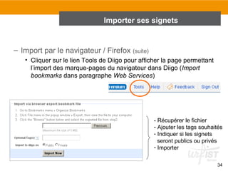 Importer ses signets

– Import par le navigateur / Firefox (suite)
• Cliquer sur le lien Tools de Diigo pour afficher la page permettant
l’import des marque-pages du navigateur dans Diigo (Import
bookmarks dans paragraphe Web Services)

- Récupérer le fichier
- Ajouter les tags souhaités
- Indiquer si les signets
seront publics ou privés
- Importer
34

 