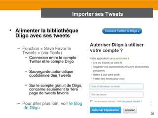 Importer ses Tweets
• Alimenter la bibliothèque
Diigo avec ses tweets
– Fonction « Save Favorite
Tweets » (via Tools)
• Connexion entre le compte
Twitter et le compte Diigo
• Sauvegarde automatique
quotidienne des Tweets
• Sur le compte gratuit de Diigo,
concerne seulement la 1ère
page de tweets favoris

– Pour aller plus loin, voir le blog
de Diigo
36

 