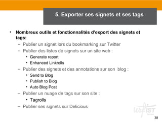 5. Exporter ses signets et ses tags
•

Nombreux outils et fonctionnalités d’export des signets et
tags:
– Publier un signet lors du bookmarking sur Twitter
– Publier des listes de signets sur un site web :
• Generate report
• Enhanced Linkrolls

– Publier des signets et des annotations sur son blog :
• Send to Blog
• Publish to Blog
• Auto Blog Post

– Publier un nuage de tags sur son site :
• Tagrolls
– Publier ses signets sur Delicious
38

 
