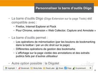 Personnaliser la barre d’outils Diigo
- La barre d’outils Diigo (Diigo Extension sur la page Tools) est
compatible avec :
- Firefox, Internet Explorer et Flock
- Pour Chrome, extension « Web Collector, Capture and Annotate »

- La barre d’outils permet :
- Les opérations de mémorisation (par les boutons de bookmarking
dans la toolbar / par un clic droit sur la page)
- Différentes opérations de gestion des bookmarks
- L’affichage sur la page visitée des annotations et des extraits
publics faits par d’autres utilisateur

- Autre option possible : la Diigolet
4

 