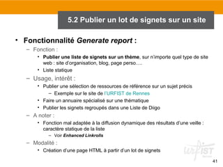 5.2 Publier un lot de signets sur un site
• Fonctionnalité Generate report :
– Fonction :
• Publier une liste de signets sur un thème, sur n’importe quel type de site
web : site d’organisation, blog, page perso….
• Liste statique

– Usage, intérêt :
• Publier une sélection de ressources de référence sur un sujet précis
– Exemple sur le site de l’URFIST de Rennes
• Faire un annuaire spécialisé sur une thématique
• Publier les signets regroupés dans une Liste de Diigo

– A noter :
• Fonction mal adaptée à la diffusion dynamique des résultats d’une veille :
caractère statique de la liste
– Voir Enhanced Linkrolls

– Modalité :
• Création d’une page HTML à partir d’un lot de signets
41

 