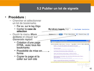5.2 Publier un lot de signets
• Procédure :
– Chercher et sélectionner
un lot de bookmarks
• Par ex. sur le tag Diigo
• Cocher la case de
sélection

– Ouvrir le menu More
actions et cliquer sur
Generate report
• Création d’une page
HTML, avec tous les
bookmarks
• Possibilité de mise en
forme
• Copier la page et la
coller sur son site

42

 