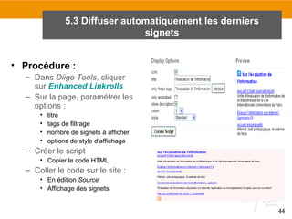 5.3 Diffuser automatiquement les derniers
signets
• Procédure :
– Dans Diigo Tools, cliquer
sur Enhanced Linkrolls
– Sur la page, paramétrer les
options :
•
•
•
•

titre
tags de filtrage
nombre de signets à afficher
options de style d’affichage

– Créer le script
• Copier le code HTML

– Coller le code sur le site :
• En édition Source
• Affichage des signets
44

 