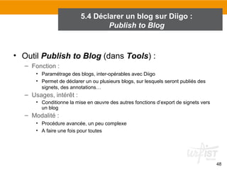 5.4 Déclarer un blog sur Diigo :
Publish to Blog

• Outil Publish to Blog (dans Tools) :
– Fonction :
• Paramétrage des blogs, inter-opérables avec Diigo
• Permet de déclarer un ou plusieurs blogs, sur lesquels seront publiés des
signets, des annotations…

– Usages, intérêt :
• Conditionne la mise en œuvre des autres fonctions d’export de signets vers
un blog

– Modalité :
• Procédure avancée, un peu complexe
• A faire une fois pour toutes

48

 