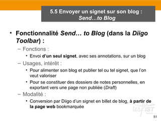 5.5 Envoyer un signet sur son blog :
Send…to Blog

• Fonctionnalité Send… to Blog (dans la Diigo
Toolbar) :
– Fonctions :
• Envoi d’un seul signet, avec ses annotations, sur un blog

– Usages, intérêt :
• Pour alimenter son blog et publier tel ou tel signet, que l’on
veut valoriser
• Pour se constituer des dossiers de notes personnelles, en
exportant vers une page non publiée (Draft)

– Modalité :
• Conversion par Diigo d’un signet en billet de blog, à partir de
la page web bookmarquée
51

 