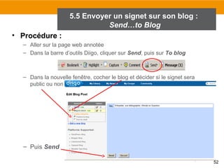 5.5 Envoyer un signet sur son blog :
Send…to Blog
• Procédure :
– Aller sur la page web annotée
– Dans la barre d’outils Diigo, cliquer sur Send, puis sur To blog

– Dans la nouvelle fenêtre, cocher le blog et décider si le signet sera
public ou non

• Publier ses signets sur
son blog

– Puis Send
52

 