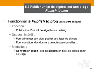 5.6 Publier un lot de signets sur son blog :
Publish to blog

• Fonctionnalité Publish to blog (dans More actions)
– Fonction :
• Publication d’un lot de signets sur un blog

– Usages, intérêt :
• Pour alimenter son blog, publier des listes de signets
• Pour constituer des dossiers de notes personnelles…

– Modalités :
• Conversion d’une liste de signets en billet de blog à partir
de Diigo

54

 