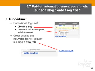 5.7 Publier automatiquement ses signets
sur son blog : Auto Blog Post
• Procédure :
– Dans Auto Blog Post :
• Choisir le blog
• Décider le statut des signets
(publics ou non)

– Créer ensuite une
nouvelle tâche : cliquer
sur Add a new job

58

 