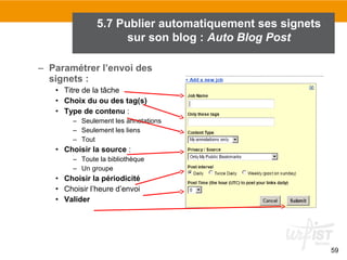 5.7 Publier automatiquement ses signets
sur son blog : Auto Blog Post
– Paramétrer l’envoi des
signets :
• Titre de la tâche
• Choix du ou des tag(s)
• Type de contenu :
– Seulement les annotations
– Seulement les liens
– Tout

• Choisir la source :
– Toute la bibliothèque
– Un groupe

• Choisir la périodicité
• Choisir l’heure d’envoi
• Valider

59

 