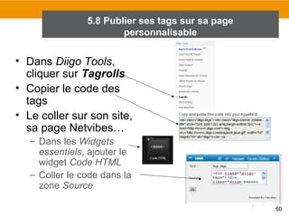 5.8 Publier ses tags sur sa page
personnalisable

• Dans Diigo Tools,
cliquer sur Tagrolls
• Copier le code des
tags
• Le coller sur son site,
sa page Netvibes…
– Dans les Widgets
essentiels, ajouter le
widget Code HTML
– Coller le code dans la
zone Source
60

 