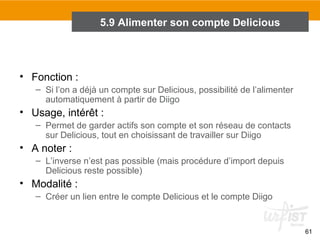 5.9 Alimenter son compte Delicious

• Fonction :
– Si l’on a déjà un compte sur Delicious, possibilité de l’alimenter
automatiquement à partir de Diigo

• Usage, intérêt :
– Permet de garder actifs son compte et son réseau de contacts
sur Delicious, tout en choisissant de travailler sur Diigo

• A noter :
– L’inverse n’est pas possible (mais procédure d’import depuis
Delicious reste possible)

• Modalité :
– Créer un lien entre le compte Delicious et le compte Diigo

61

 